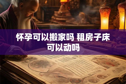 怀孕可以搬家吗 租房子床可以动吗 怀孕可以搬家吗 租房子床可以动吗