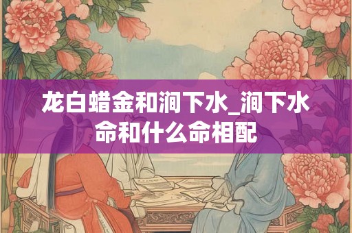 龙白蜡金和涧下水_涧下水命和什么命相配