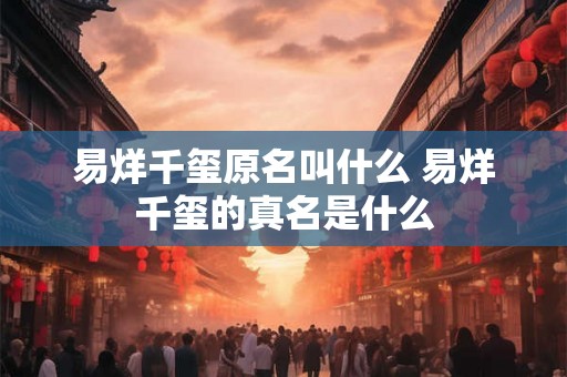 易烊千玺原名叫什么 易烊千玺的真名是什么 易烊千玺原名叫什么 易烊千玺的真名是什么