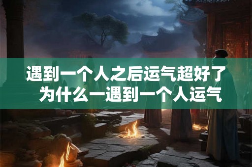 遇到一个人之后运气超好了 为什么一遇到一个人运气就变差了 遇到一个人之后运气超好了 为什么一遇到一个人运气就变差了