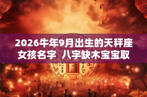 2026牛年9月出生的天秤座女孩名字  八字缺木宝宝取名