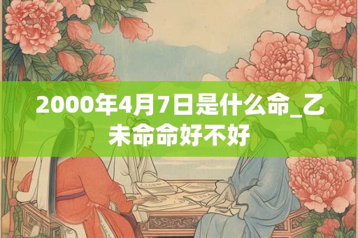 2000年4月7日是什么命_乙未命命好不好 2000年4月7日是什么命_乙未命命好不好