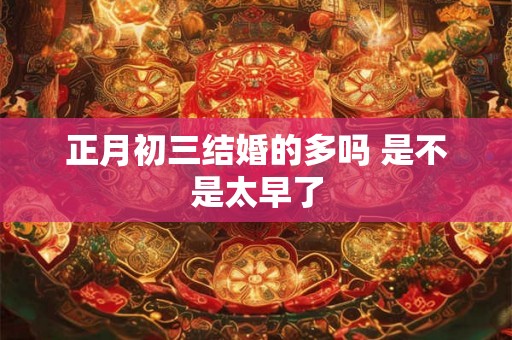 正月初三结婚的多吗 是不是太早了 正月初三结婚的多吗 是不是太早了