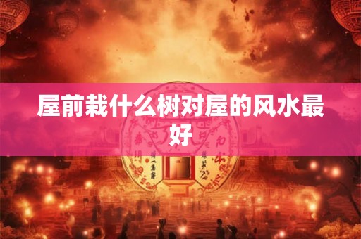 屋前栽什么树对屋的风水最好 屋前栽什么树对屋的风水最好