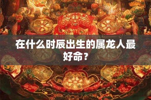 在什么时辰出生的属龙人最好命？