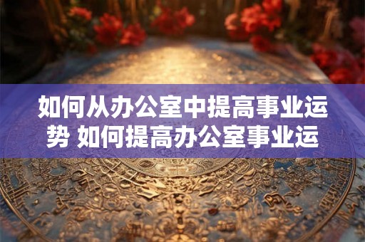 如何从办公室中提高事业运势 如何提高办公室事业运势