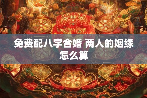 免费配八字合婚 两人的姻缘怎么算