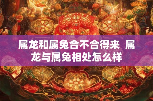 属龙和属兔合不合得来  属龙与属兔相处怎么样