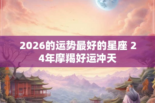 2026的运势最好的星座 24年摩羯好运冲天 2026的运势最好的星座 24年摩羯好运冲天