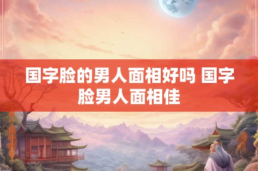 国字脸的男人面相好吗 国字脸男人面相佳 国字脸的男人面相好吗 国字脸男人面相佳