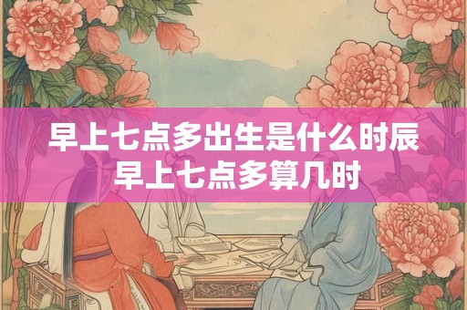 早上七点多出生是什么时辰 早上七点多算几时