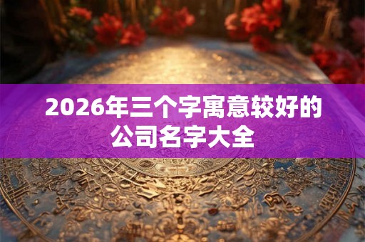 2026年三个字寓意较好的公司名字大全 2026年三个字寓意较好的公司名字大全