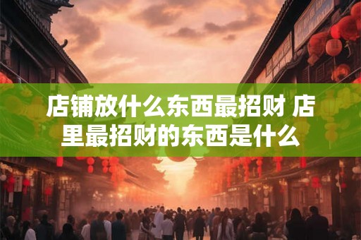 店铺放什么东西最招财 店里最招财的东西是什么 店铺放什么东西最招财 店里最招财的东西是什么