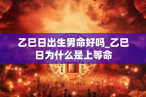 乙巳日出生男命好吗_乙巳日为什么是上等命