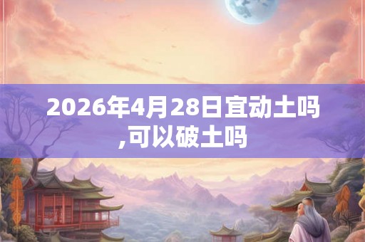 2026年4月28日宜动土吗,可以破土吗 2026年4月28日宜动土吗,可以破土吗