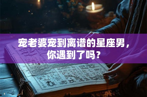 宠老婆宠到离谱的星座男,你遇到了吗? 宠老婆宠到离谱的星座男,你遇到了吗?