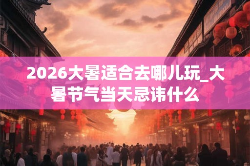 2026大暑适合去哪儿玩_大暑节气当天忌讳什么 2026大暑适合去哪儿玩_大暑节气当天忌讳什么