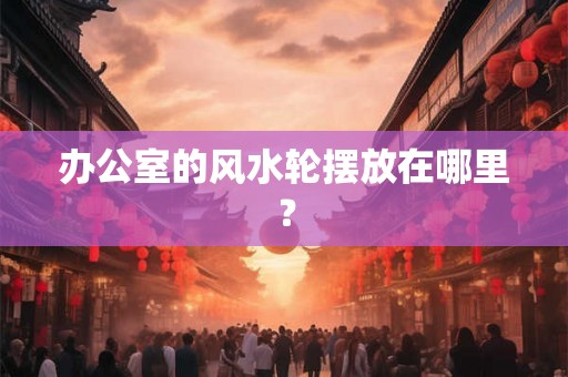 办公室的风水轮摆放在哪里？