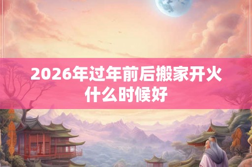 2026年过年前后搬家开火什么时候好