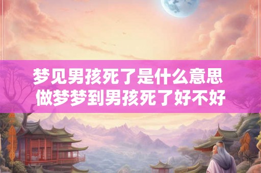 梦见男孩死了是什么意思 做梦梦到男孩死了好不好