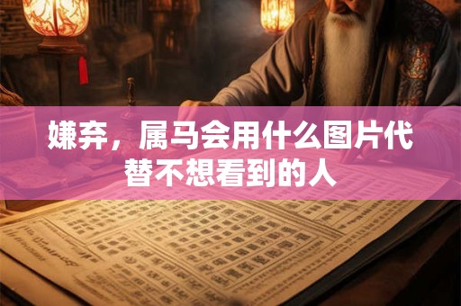 嫌弃，属马会用什么图片代替不想看到的人