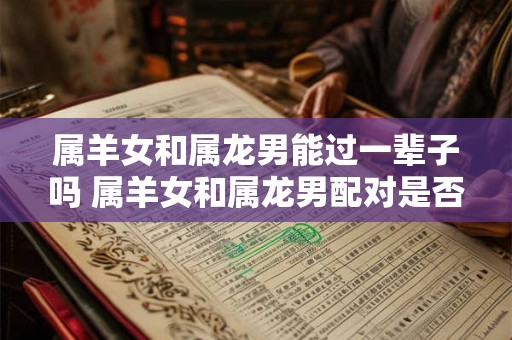 属羊女和属龙男能过一辈子吗 属羊女和属龙男配对是否会长久