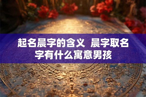 起名晨字的含义  晨字取名字有什么寓意男孩