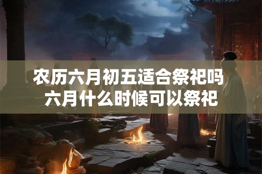 农历六月初五适合祭祀吗 六月什么时候可以祭祀