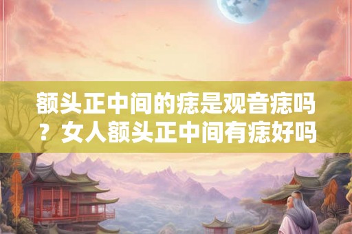 额头正中间的痣是观音痣吗？女人额头正中间有痣好吗？