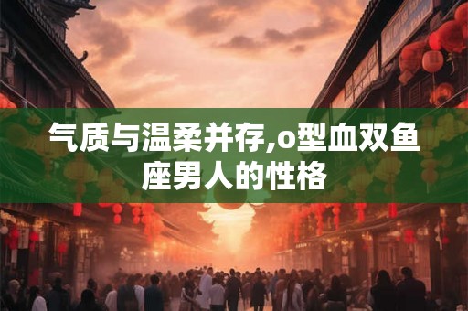 气质与温柔并存,o型血双鱼座男人的性格