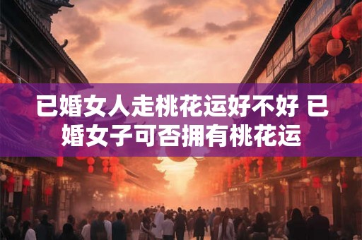 已婚女人走桃花运好不好 已婚女子可否拥有桃花运