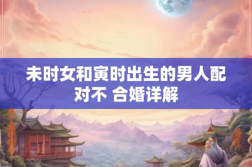 未时女和寅时出生的男人配对不 合婚详解