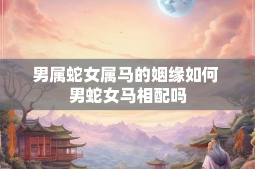男属蛇女属马的姻缘如何 男蛇女马相配吗