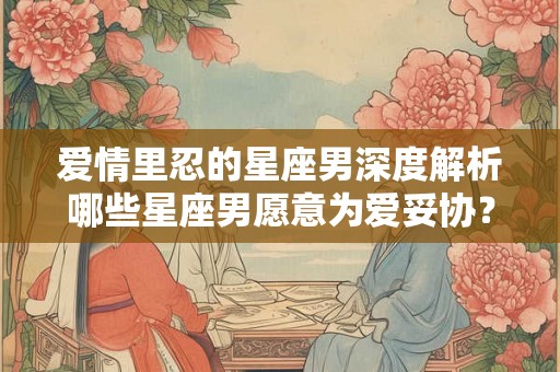 爱情里忍的星座男深度解析哪些星座男愿意为爱妥协？