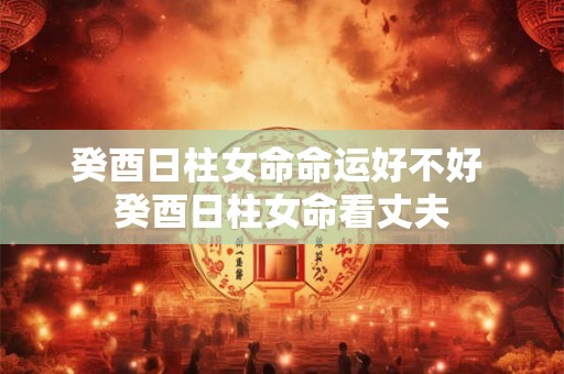 癸酉日柱女命命运好不好 癸酉日柱女命看丈夫 癸酉日柱女命命运好不好 癸酉日柱女命看丈夫