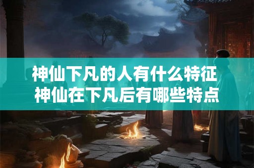 神仙下凡的人有什么特征 神仙在下凡后有哪些特点