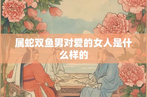 属蛇双鱼男对爱的女人是什么样的 属蛇双鱼男对爱的女人是什么样的