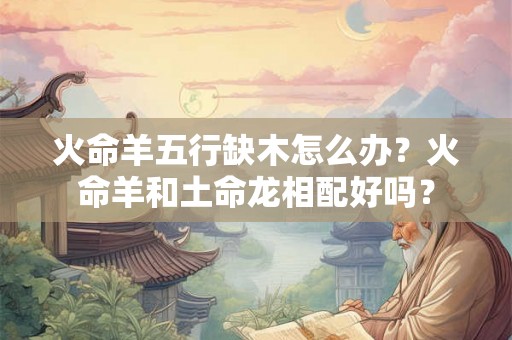 火命羊五行缺木怎么办？火命羊和土命龙相配好吗？