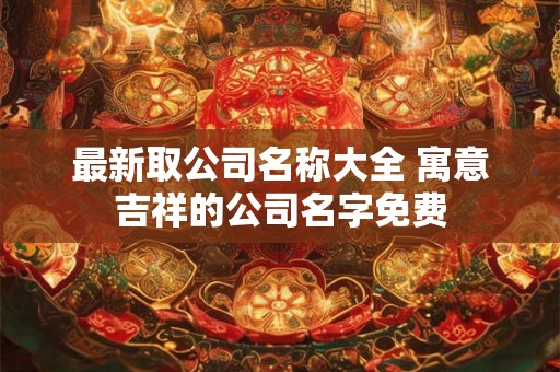 最新取公司名称大全 寓意吉祥的公司名字免费