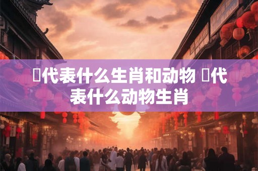 陥代表什么生肖和动物 洉代表什么动物生肖