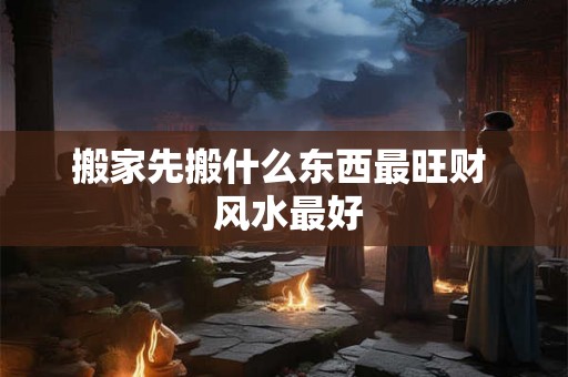 搬家先搬什么东西最旺财  风水最好