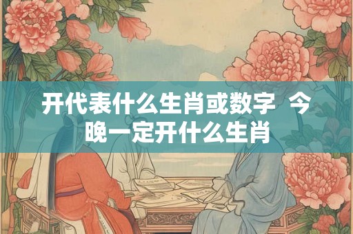 开代表什么生肖或数字  今晚一定开什么生肖
