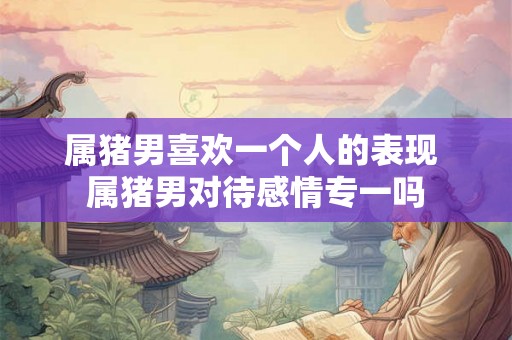 属猪男喜欢一个人的表现 属猪男对待感情专一吗 属猪男喜欢一个人的表现 属猪男对待感情专一吗