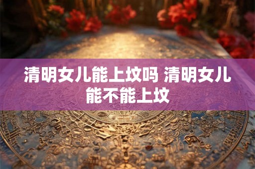 清明女儿能上坟吗 清明女儿能不能上坟