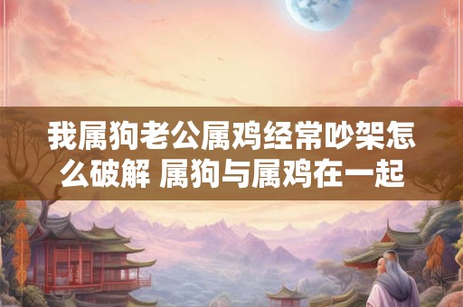 我属狗老公属鸡经常吵架怎么破解 属狗与属鸡在一起婚配