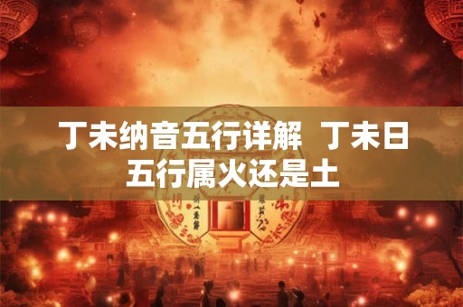 丁未纳音五行详解 丁未日五行属火还是土 丁未纳音五行详解 丁未日五行属火还是土