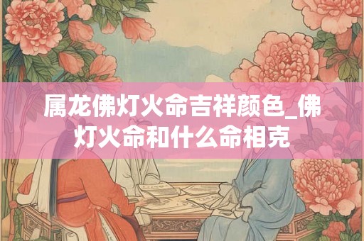 属龙佛灯火命吉祥颜色_佛灯火命和什么命相克