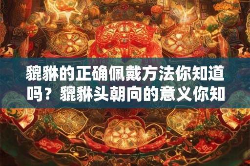 貔貅的正确佩戴方法你知道吗？貔貅头朝向的意义你知道吗？