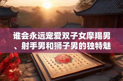 谁会永远宠爱双子女摩羯男、射手男和狮子男的独特魅力