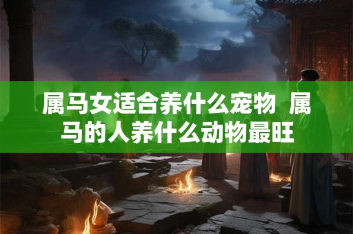 属马女适合养什么宠物  属马的人养什么动物最旺
